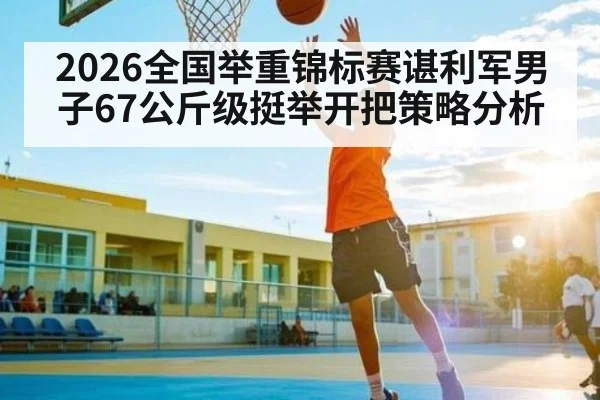2026全国举重锦标赛谌利军男子67公斤级挺举开把策略分析