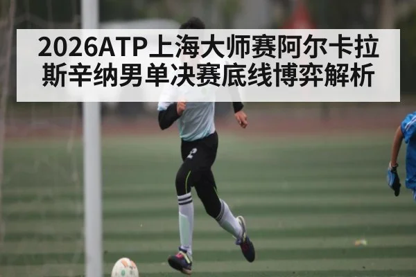2026ATP上海大师赛阿尔卡拉斯辛纳男单决赛底线博弈解析